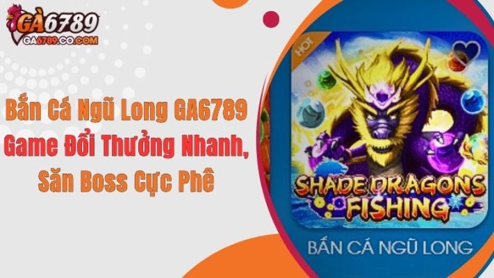 Bắn Cá Ngũ Long GA6789: Game Đổi Thưởng Nhanh, Săn Boss Cực Phê