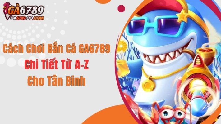 Cách Chơi Bắn Cá GA6789 Chi Tiết Từ A-Z Cho Tân Binh